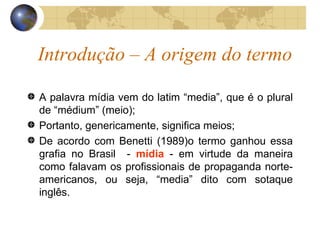 Introdução – A origem do termo A palavra mídia vem do latim “media”, que é o plural de “médium” (meio);  Portanto, genericamente, significa meios; De acordo com Benetti (1989)o termo ganhou essa grafia no Brasil  -  mídia  - em virtude da maneira como falavam os profissionais de propaganda norte-americanos, ou seja, “media” dito com sotaque inglês. 