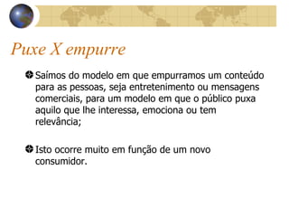 Puxe X empurre Saímos do modelo em que empurramos um conteúdo para as pessoas, seja entretenimento ou mensagens comerciais, para um modelo em que o público puxa aquilo que lhe interessa, emociona ou tem relevância; Isto ocorre muito em função de um novo consumidor. 