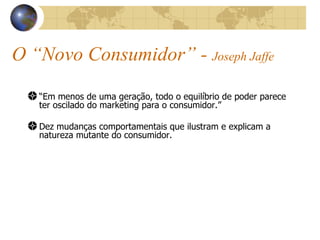 O “Novo Consumidor” -  Joseph Jaffe “ Em menos de uma geração, todo o equilíbrio de poder parece ter oscilado do marketing para o consumidor.” Dez mudanças comportamentais que ilustram e explicam a natureza mutante do consumidor. 