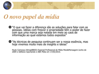 O novo papel da mídia “ O que vai fazer a diferença são as soluções para falar com as pessoas. Idéias com frescor e propriedade têm o poder de fazer com que uma marca seja notada em meio ao caos de informação ao qual estamos todos expostos” "As técnicas de pesquisa continuam ser a nossa essência, mas hoje vivemos muito mais de insights e ideias"   Paulo Camossa (AlmapBBDO) Especial Profissional de Mídia Meio&Mensagem-Junho de 2009 e AdNews reportando o ABA Mídia em 17/05/2010. 