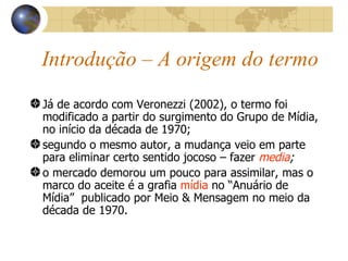 Introdução – A origem do termo Já de acordo com Veronezzi (2002), o termo foi modificado a partir do surgimento do Grupo de Mídia, no início da década de 1970; segundo o mesmo autor, a mudança veio em parte para eliminar certo sentido jocoso – fazer  media ; o mercado demorou um pouco para assimilar, mas o marco do aceite é a grafia  mídia  no “Anuário de Mídia”  publicado por Meio & Mensagem no meio da década de 1970. 