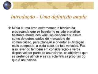 Introdução - Uma definição ampla Mídia é uma área extremamente técnica da propaganda que se baseia no estudo e análise bastante atenta dos veículos disponíveis, assim como de outros dados de mercado e de comunicação, para planejar e orientar a utilização mais adequada, a cada caso, de tais veículos. Faz isso levando também em consideração a verba disponível por parte do anunciante, os objetivos que se pretende atingir e as características próprias do que é anunciado. 