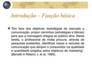 Introdução – Função básica “ Em face dos objetivos /estratégias de mercado e comunicação, propor caminhos (estratégias e táticas) para que a mensagem chegue ao público alvo. Nesta tarefa, o profissional de mídia procura, através de pesquisas existentes, identificar meios e veículos de comunicação que atinjam o consumidor na qualidade e quantidade exigidos pelos objetivos de marketing”. (Benetti in Ribeiro J. et al, 1989). 