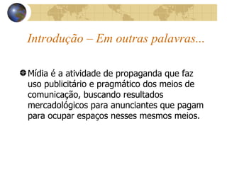 Introdução – Em outras palavras... Mídia é a atividade de propaganda que faz uso publicitário e pragmático dos meios de comunicação, buscando resultados mercadológicos para anunciantes que pagam para ocupar espaços nesses mesmos meios. 