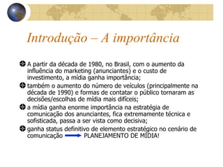 Introdução – A importância A partir da década de 1980, no Brasil, com o aumento da influência do marketing (anunciantes) e o custo de investimento, a mídia ganha importância; também o aumento do número de veículos (principalmente na década de 1990) e formas de contatar o público tornaram as decisões/escolhas de mídia mais difíceis; a mídia ganha enorme importância na estratégia de comunicação dos anunciantes, fica extremamente técnica e sofisticada, passa a ser vista como decisiva; ganha status definitivo de elemento estratégico no cenário de comunicação  PLANEJAMENTO DE MÍDIA! 