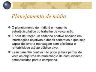 Planejamento de mídia O planejamento de mídia é o momento estratégico/tático do trabalho de veiculação.  É hora de traçar um caminho criativo apoiado em informações objetivas e dados concretos e que seja capaz de levar a mensagem com eficiência e rentabilidade até ao público alvo.  Esse caminho criativo não pode jamais perder de vista os objetivos de marketing e de comunicação estabelecidos para a campanha. 