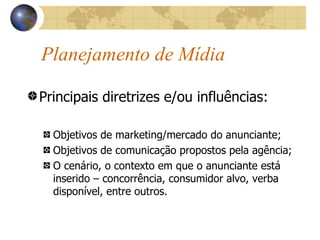 Planejamento de Mídia Principais diretrizes e/ou influências: Objetivos de marketing/mercado do anunciante; Objetivos de comunicação propostos pela agência; O cenário, o contexto em que o anunciante está inserido – concorrência, consumidor alvo, verba disponível, entre outros. 