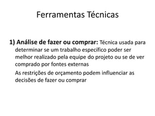 Ferramentas Técnicas1) Análise de fazer ou comprar: Técnica usada para determinar se um trabalho específico poder ser melhor realizado pela equipe do projeto ou se de ver comprado por fontes externas	As restrições de orçamento podem influenciar as decisões de fazer ou comprar