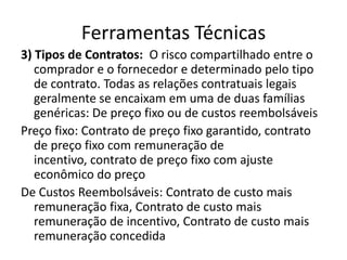 Ferramentas Técnicas3) Tipos de Contratos:  O risco compartilhado entre o comprador e o fornecedor e determinado pelo tipo de contrato. Todas as relações contratuais legais geralmente se encaixam em uma de duas famílias genéricas: De preço fixo ou de custos reembolsáveisPreço fixo: Contrato de preço fixo garantido, contrato de preço fixo com remuneração de incentivo, contrato de preço fixo com ajuste econômico do preçoDe Custos Reembolsáveis: Contrato de custo mais remuneração fixa, Contrato de custo mais remuneração de incentivo, Contrato de custo mais remuneração concedida