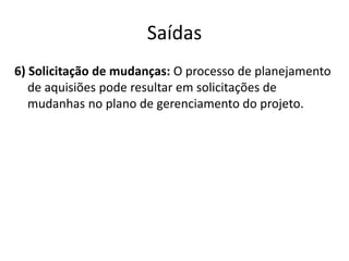 Saídas6) Solicitação de mudanças: O processo de planejamento de aquisiões pode resultar em solicitações de mudanhas no plano de gerenciamento do projeto.