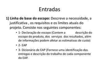 Entradas1) Linha de base do escopo: Descreve a necessidade, a justificativa , os requisitos e os limites atuais do projeto. Consiste nos seguintes componentes:1- Declaração de escopo (Contem a 	descrição do escopo do produto, dos  serviços  dos resultados, além de informações podem afetar as estimativas de custo)2- EAP 3- Dicionário de EAP (Fornece uma identificação das entregas e descrição do trabalho de cada componente do EAP.