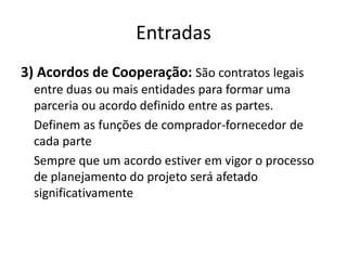Entradas3) Acordos de Cooperação: São contratos legais entre duas ou mais entidades para formar uma parceria ou acordo definido entre as partes.	Definem as funções de comprador-fornecedor de cada parte	Sempre que um acordo estiver em vigor o processo de planejamento do projeto será afetado significativamente