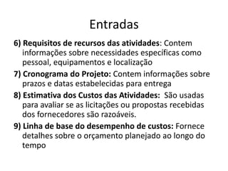 Entradas6) Requisitos de recursos das atividades: Contem informações sobre necessidades específicas como pessoal, equipamentos e localização7) Cronograma do Projeto: Contem informações sobre prazos e datas estabelecidas para entrega8) Estimativa dos Custos das Atividades:  São usadas para avaliar se as licitações ou propostas recebidas dos fornecedores são razoáveis.9) Linha de base do desempenho de custos: Fornece detalhes sobre o orçamento planejado ao longo do tempo