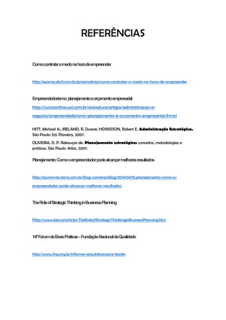 REFERÊNCIAS
Comocontrolaromedonahoradeempreender
http://exame.abril.com.br/pme/noticias/como-controlar-o-medo-na-hora-de-empreender
Empreendedorismo:planejamentoeorçamentoempresarial:
http://cursosonline.uol.com.br/assinatura/artigos/administracao-e-
negocios/empreendedorismo-planejamento-e-orcamento-empresarial/#rmcl
HITT, Michael A.; IRELAND, R. Duane; HOSKISSON, Robert E. Administração Estratégica.
São Paulo: Ed. Pioneira, 2007.
OLIVEIRA, D. P. Rebouças de. Planejamento estratégico: conceitos, metodologias e
práticas. São Paulo: Atlas, 2007.
Planejamento:Comooempreendedorpodealcançarmelhoresresultados
http://economia.terra.com.br/blog-carreiras/blog/2014/04/15/planejamento-como-o-
empreendedor-pode-alcancar-melhores-resultados/
TheRoleofStrategicThinkinginBusinessPlanning
http://www.bia.ca/articles/TheRoleofStrategicThinkinginBusinessPlanning.htm
14ºFórumdeBoasPráticas–FundaçãoNacionaldaQualidade
http://www.fnq.org.br/informe-se/publicacoes/e-books
 