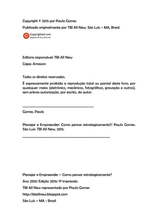 Copyright © 2015 por Paulo Gomes
Publicado originalmente por TBI All New, São Luís – MA, Brasil.
Editora responsável: TBI All New
Capa: Amazon
Todos os direitos reservados.
É expressamente proibida a reprodução total ou parcial deste livro, por
quaisquer meios (eletrônico, mecânicos, fotográficos, gravação e outros),
sem prévia autorização, por escrito, do autor.
____________________________________________
Gomes, Paulo
Planejar e Empreender: Como pensar estrategicamente?/ Paulo Gomes.
São Luís: TBI All New, 2015.
______________________________________________________
Planejar e Empreender – Como pensar estrategicamente?
Ano 2015/ Edição 2015/ 1ª impressão
TBI All New representado por Paulo Gomes
http://tbiallnew.blogspot.com
São Luís – MA - Brasil
 