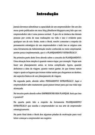 Introdução
Jamais devemos subestimar a capacidade de um empreendedor. Em um dos
meus posts publicados em meu blog (tbiallnew.blogspot.com) falo que um
empreendedor não é uma pessoa normal. É que ele se destaca das demais
pessoas por conta de suas realizações na vida e isso é evidente para
qualquer um de nós. Então, neste e-Book, resolvi comentar a respeito do
pensamento estratégico de um empreendedor e tudo isso se origina com
uma ferramenta da Administração muito conhecida no meio empresarial,
porém pouco implementada, que é o PLANEJAMENTO ESTRATÉGICO.
Na primeira parte deste livro abordo sobre o conceito de PLANEJAMENTO.
Uma situação bem simples é quando vamos viajar, por exemplo. Viajar sem
fazer um planejamento antes, se torna complicado. Agora, quando
definimos a data da viagem, quanto vamos gastar, de que forma vamos
viajar e quais os lugares que iremos visitar assim que chegarmos no destino,
são aspectos básicos de um planejamento de viagem.
Na segunda parte, abordo sobre PENSAMENTO ESTRATÉGICO. Aqui o
empreendedor sabe exatamente quais passos tomar para que sua visão seja
alcançada.
Na terceira parte abordo sobre EMPREENDER SEM PLANEJAR. Será que isso
é possível?
Na quarta parte falo a respeito da ferramenta PLANEJAMENTO
ESTRATÉGICO que auxilia o empreendedor na sua arte de empreender
estrategicamente.
Na parte final deste e-Book dou algumas pitadas de motivação para você
leitor começar a empreender seu negócio.
 