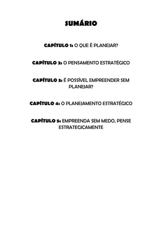 SUMÁRIO
CAPÍTULO 1: O QUE É PLANEJAR?
CAPÍTULO 2: O PENSAMENTO ESTRATÉGICO
CAPÍTULO 3: É POSSÍVEL EMPREENDER SEM
PLANEJAR?
CAPÍTULO 4: O PLANEJAMENTO ESTRATÉGICO
CAPÍTULO 5: EMPREENDA SEM MEDO, PENSE
ESTRATEGICAMENTE
 