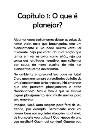 Capítulo 1: O que é
planejar?
Algumas vezes costumamos deixar as coisas de
nossas vidas meio que bagunçadas, sem um
planejamento e isso pode muitas vezes ser
frustrante. Seja por conta da insatisfação que
temos em ver as coisas como estão, seja por
conta dos resultados negativos que colhemos
por causa de nossa escolha de não nos
planejarmos como deveríamos.
No ambiente empresarial isso pode ser fatal.
Claro que nem sempre os resultados da falta de
um planejamento serão trágicos. Há empresas
que não praticam planejamento e estão
“funcionando”. Mas o fato é que se existisse
algum planejamento seria muito melhor para
essa empresa.
Imagine, você, uma viagem para fora de seu
estado, por exemplo. Geralmente você vai
pensar bem nas seguintes situações: qual meio
de transporte vou utilizar? Qual época do ano
vou escolher? Quem vai comigo? Quanto vou
 