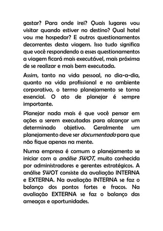 gastar? Para onde irei? Quais lugares vou
visitar quando estiver no destino? Qual hotel
vou me hospedar? E outros questionamentos
decorrentes desta viagem. Isso tudo significa
que você respondendo a esses questionamentos
a viagem ficará mais executável, mais próxima
de se realizar e mais bem executada.
Assim, tanto na vida pessoal, no dia-a-dia,
quanto na vida profissional e no ambiente
corporativo, o termo planejamento se torna
essencial. O ato de planejar é sempre
importante.
Planejar nada mais é que você pensar em
ações a serem executadas para alcançar um
determinado objetivo. Geralmente um
planejamento deve ser documentado para que
não fique apenas na mente.
Numa empresa é comum o planejamento se
iniciar com a análise SWOT, muito conhecida
por administradores e gerentes estratégicos. A
análise SWOT consiste da avaliação INTERNA
e EXTERNA. Na avaliação INTERNA se faz o
balanço dos pontos fortes e fracos. Na
avaliação EXTERNA se faz o balanço das
ameaças e oportunidades.
 