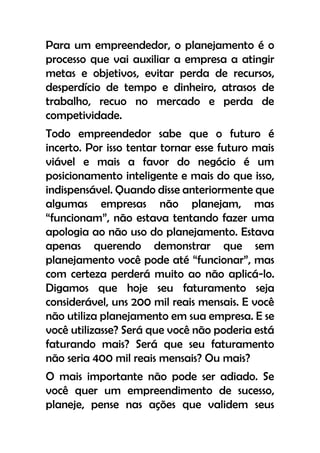 Para um empreendedor, o planejamento é o
processo que vai auxiliar a empresa a atingir
metas e objetivos, evitar perda de recursos,
desperdício de tempo e dinheiro, atrasos de
trabalho, recuo no mercado e perda de
competividade.
Todo empreendedor sabe que o futuro é
incerto. Por isso tentar tornar esse futuro mais
viável e mais a favor do negócio é um
posicionamento inteligente e mais do que isso,
indispensável. Quando disse anteriormente que
algumas empresas não planejam, mas
“funcionam”, não estava tentando fazer uma
apologia ao não uso do planejamento. Estava
apenas querendo demonstrar que sem
planejamento você pode até “funcionar”, mas
com certeza perderá muito ao não aplicá-lo.
Digamos que hoje seu faturamento seja
considerável, uns 200 mil reais mensais. E você
não utiliza planejamento em sua empresa. E se
você utilizasse? Será que você não poderia está
faturando mais? Será que seu faturamento
não seria 400 mil reais mensais? Ou mais?
O mais importante não pode ser adiado. Se
você quer um empreendimento de sucesso,
planeje, pense nas ações que validem seus
 