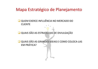 Mapa Estratégico de Planejamento

  QUEM EXERCE INFLUÊNCIA NO MERCADO DO
  CLIENTE


  QUAIS SÃO AS ESTRATÉGIAS DE DIVULGAÇÃO


  QUAIS SÃO AS GRANDES IDEIAS E COMO COLOCA-LAS
  EM PRÁTICA?
 
