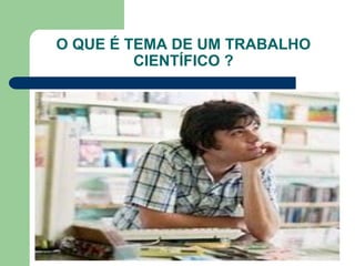 O QUE É TEMA DE UM TRABALHO
         CIENTÍFICO ?
 