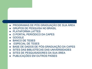    PROGRAMAS DE PÓS GRADUAÇÃO DE SUA ÁREA
   GRUPOS DE PESQUISA NO BRASIL
   PLATAFORMA LATTES
   O PORTAL PERIÓDICO DA CAPES
   GOOGLE
   BANCO DE TESES
   ESPECIAL DE TESES
   BASE DE DADOS DE PÓS-GRADUAÇÃO DA CAPES
   SITES DAS BIBLIOTECAS DAS UNIVERSIDADES
   SITES DE PESQUISADORES DA SUA ÁREA
   PUBLICAÇÕES EM OUTROS PAÍSES
 