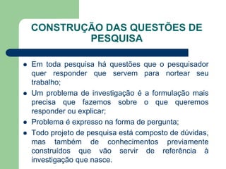 CONSTRUÇÃO DAS QUESTÕES DE
            PESQUISA

   Em toda pesquisa há questões que o pesquisador
    quer responder que servem para nortear seu
    trabalho;
   Um problema de investigação é a formulação mais
    precisa que fazemos sobre o que queremos
    responder ou explicar;
   Problema é expresso na forma de pergunta;
   Todo projeto de pesquisa está composto de dúvidas,
    mas também de conhecimentos previamente
    construídos que vão servir de referência à
    investigação que nasce.
 