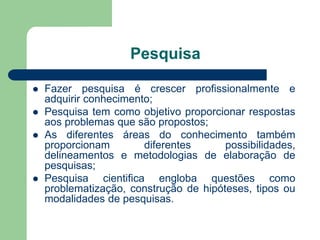 Pesquisa

   Fazer pesquisa é crescer profissionalmente e
    adquirir conhecimento;
   Pesquisa tem como objetivo proporcionar respostas
    aos problemas que são propostos;
   As diferentes áreas do conhecimento também
    proporcionam        diferentes      possibilidades,
    delineamentos e metodologias de elaboração de
    pesquisas;
   Pesquisa cientifica engloba questões como
    problematização, construção de hipóteses, tipos ou
    modalidades de pesquisas.
 