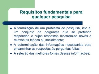 Requisitos fundamentais para
            qualquer pesquisa

   A formulação de um problema de pesquisa, isto é,
    um conjunto de perguntas que se pretende
    responder, e cujas respostas mostrem-se novas e
    relevantes teórica ou socialmente;
   A determinação das informações necessárias para
    encaminhar as respostas às perguntas feitas;
   A seleção das melhores fontes dessas informações;
 
