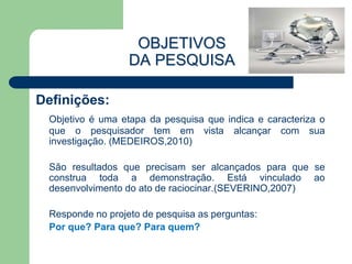 OBJETIVOS
                  DA PESQUISA

Definições:
 Objetivo é uma etapa da pesquisa que indica e caracteriza o
 que o pesquisador tem em vista alcançar com sua
 investigação. (MEDEIROS,2010)

 São resultados que precisam ser alcançados para que se
 construa toda a demonstração. Está vinculado ao
 desenvolvimento do ato de raciocinar.(SEVERINO,2007)

 Responde no projeto de pesquisa as perguntas:
 Por que? Para que? Para quem?
 