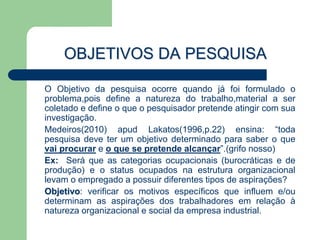 OBJETIVOS DA PESQUISA

O Objetivo da pesquisa ocorre quando já foi formulado o
problema,pois define a natureza do trabalho,material a ser
coletado e define o que o pesquisador pretende atingir com sua
investigação.
Medeiros(2010) apud Lakatos(1996,p.22) ensina: “toda
pesquisa deve ter um objetivo determinado para saber o que
vai procurar e o que se pretende alcançar”.(grifo nosso)
Ex: Será que as categorias ocupacionais (burocráticas e de
produção) e o status ocupados na estrutura organizacional
levam o empregado a possuir diferentes tipos de aspirações?
Objetivo: verificar os motivos específicos que influem e/ou
determinam as aspirações dos trabalhadores em relação à
natureza organizacional e social da empresa industrial.
 