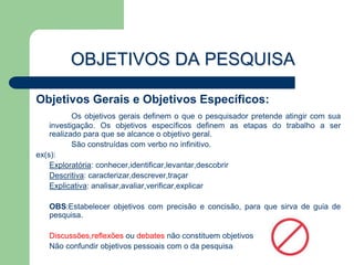 OBJETIVOS DA PESQUISA

Objetivos Gerais e Objetivos Específicos:
           Os objetivos gerais definem o que o pesquisador pretende atingir com sua
    investigação. Os objetivos específicos definem as etapas do trabalho a ser
    realizado para que se alcance o objetivo geral.
           São construídas com verbo no infinitivo.
ex(s):
    Exploratória: conhecer,identificar,levantar,descobrir
    Descritiva: caracterizar,descrever,traçar
    Explicativa: analisar,avaliar,verificar,explicar

   OBS:Estabelecer objetivos com precisão e concisão, para que sirva de guia de
   pesquisa.

   Discussões,reflexões ou debates não constituem objetivos
   Não confundir objetivos pessoais com o da pesquisa
 