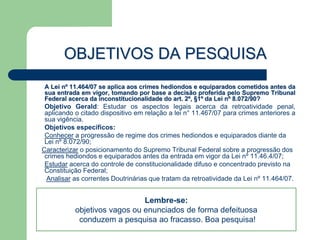 OBJETIVOS DA PESQUISA
A Lei nº 11.464/07 se aplica aos crimes hediondos e equiparados cometidos antes da
sua entrada em vigor, tomando por base a decisão proferida pelo Supremo Tribunal
Federal acerca da inconstitucionalidade do art. 2º, §1º da Lei nº 8.072/90?
 Objetivo Gerald: Estudar os aspectos legais acerca da retroatividade penal,
 aplicando o citado dispositivo em relação a lei n° 11.467/07 para crimes anteriores a
 sua vigência.
 Objetivos específicos:
 Conhecer a progressão de regime dos crimes hediondos e equiparados diante da
 Lei nº 8.072/90;
Caracterizar o posicionamento do Supremo Tribunal Federal sobre a progressão dos
 crimes hediondos e equiparados antes da entrada em vigor da Lei nº 11.46.4/07;
 Estudar acerca do controle de constitucionalidade difuso e concentrado previsto na
 Constituição Federal;
  Analisar as correntes Doutrinárias que tratam da retroatividade da Lei nº 11.464/07.


                              Lembre-se:
           objetivos vagos ou enunciados de forma defeituosa
            conduzem a pesquisa ao fracasso. Boa pesquisa!
 
