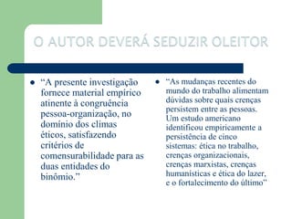   “A presente investigação       “As mudanças recentes do
    fornece material empírico       mundo do trabalho alimentam
    atinente à congruência          dúvidas sobre quais crenças
                                    persistem entre as pessoas.
    pessoa-organização, no          Um estudo americano
    domínio dos climas              identificou empiricamente a
    éticos, satisfazendo            persistência de cinco
    critérios de                    sistemas: ética no trabalho,
    comensurabilidade para as       crenças organizacionais,
    duas entidades do               crenças marxistas, crenças
    binômio.”                       humanísticas e ética do lazer,
                                    e o fortalecimento do último”
 