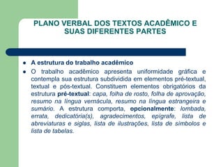 PLANO VERBAL DOS TEXTOS ACADÊMICO E
           SUAS DIFERENTES PARTES



   A estrutura do trabalho acadêmico
   O trabalho acadêmico apresenta uniformidade gráfica e
    contempla sua estrutura subdividida em elementos pré-textual,
    textual e pós-textual. Constituem elementos obrigatórios da
    estrutura pré-textual: capa, folha de rosto, folha de aprovação,
    resumo na língua vernácula, resumo na língua estrangeira e
    sumário. A estrutura comporta, opcionalmente: lombada,
    errata, dedicatória(s), agradecimentos, epígrafe, lista de
    abreviaturas e siglas, lista de ilustrações, lista de símbolos e
    lista de tabelas.
 