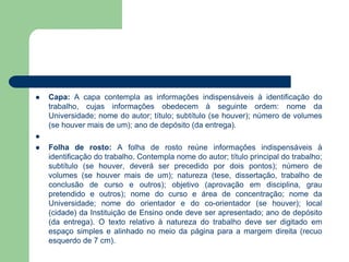    Capa: A capa contempla as informações indispensáveis à identificação do
    trabalho, cujas informações obedecem à seguinte ordem: nome da
    Universidade; nome do autor; título; subtítulo (se houver); número de volumes
    (se houver mais de um); ano de depósito (da entrega).

   Folha de rosto: A folha de rosto reúne informações indispensáveis à
    identificação do trabalho. Contempla nome do autor; título principal do trabalho;
    subtítulo (se houver, deverá ser precedido por dois pontos); número de
    volumes (se houver mais de um); natureza (tese, dissertação, trabalho de
    conclusão de curso e outros); objetivo (aprovação em disciplina, grau
    pretendido e outros); nome do curso e área de concentração; nome da
    Universidade; nome do orientador e do co-orientador (se houver); local
    (cidade) da Instituição de Ensino onde deve ser apresentado; ano de depósito
    (da entrega). O texto relativo à natureza do trabalho deve ser digitado em
    espaço simples e alinhado no meio da página para a margem direita (recuo
    esquerdo de 7 cm).
 