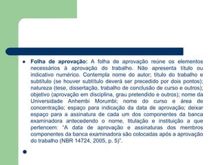    Folha de aprovação: A folha de aprovação reúne os elementos
    necessários à aprovação do trabalho. Não apresenta título ou
    indicativo numérico. Contempla nome do autor; título do trabalho e
    subtítulo (se houver subtítulo deverá ser precedido por dois pontos);
    natureza (tese, dissertação, trabalho de conclusão de curso e outros);
    objetivo (aprovação em disciplina, grau pretendido e outros); nome da
    Universidade Anhembi Morumbi; nome do curso e área de
    concentração; espaço para indicação da data de aprovação; deixar
    espaço para a assinatura de cada um dos componentes da banca
    examinadora antecedendo o nome, titulação e instituição a que
    pertencem: “A data de aprovação e assinaturas dos membros
    componentes da banca examinadora são colocadas após a aprovação
    do trabalho (NBR 14724, 2005, p. 5)”.


 