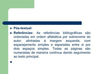    Pós-textual:
   Referências: As referências bibliográficas são
    ordenadas em ordem alfabética por sobrenome do
    autor, alinhadas à margem esquerda, com
    espacejamento simples e separadas entre si por
    dois espaços simples. Todas as páginas são
    numeradas de maneira contínua dando seguimento
    ao texto principal.

 