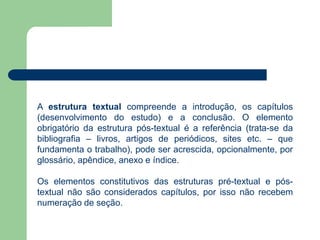 A estrutura textual compreende a introdução, os capítulos
(desenvolvimento do estudo) e a conclusão. O elemento
obrigatório da estrutura pós-textual é a referência (trata-se da
bibliografia – livros, artigos de periódicos, sites etc. – que
fundamenta o trabalho), pode ser acrescida, opcionalmente, por
glossário, apêndice, anexo e índice.

Os elementos constitutivos das estruturas pré-textual e pós-
textual não são considerados capítulos, por isso não recebem
numeração de seção.
 