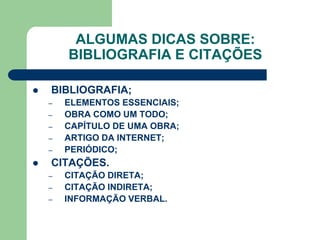 ALGUMAS DICAS SOBRE:
        BIBLIOGRAFIA E CITAÇÕES

   BIBLIOGRAFIA;
    –   ELEMENTOS ESSENCIAIS;
    –   OBRA COMO UM TODO;
    –   CAPÍTULO DE UMA OBRA;
    –   ARTIGO DA INTERNET;
    –   PERIÓDICO;
   CITAÇÕES.
    –   CITAÇÃO DIRETA;
    –   CITAÇÃO INDIRETA;
    –   INFORMAÇÃO VERBAL.
 