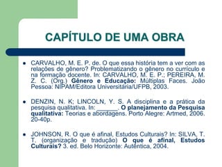 CAPÍTULO DE UMA OBRA

   CARVALHO, M. E. P. de. O que essa história tem a ver com as
    relações de gênero? Problematizando o gênero no currículo e
    na formação docente. In: CARVALHO, M. E. P.; PEREIRA, M.
    Z. C. (Org.) Gênero e Educação: Múltiplas Faces. João
    Pessoa: NIPAM/Editora Universitária/UFPB, 2003.

   DENZIN, N. K; LINCOLN, Y. S. A disciplina e a prática da
    pesquisa qualitativa. In: ______. O planejamento da Pesquisa
    qualitativa: Teorias e abordagens. Porto Alegre: Artmed, 2006.
    20-40p.

   JOHNSON, R. O que é afinal, Estudos Culturais? In: SILVA, T.
    T. (organização e tradução) O que é afinal, Estudos
    Culturais? 3. ed. Belo Horizonte: Autêntica, 2004.
 