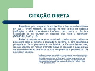 CITAÇÃO DIRETA

        Ressalta-se, pois, no quadro da polícia militar, a força do androcentrismo
em que a “ordem masculina se evidencia no fato de que ela dispensa
justificação: a visão androcêntrica impõe-se como neutra e não tem
necessidade de se enunciar em discursos que visem a legitimá-la”
(BOURDIEU, 2005, p. 18).
        Embora a consulta sobre as notas tenha sido realizada para confirmar o
preconceito sobre o feminino, o resultado foi contrário, e, com classificação
positivada, as “fems” permaneceram no Batalhão de Campina Grande, mas,
isto não significou em nenhum momento motivo de aceitação e outras provas
vieram como barreiras para testar as suas competências e persistências. De
acordo com Bourdieu,
                           qualquer que seja sua posição no espaço social, as mulheres têm em
                           comum o fato de estarem separadas dos homens por um coeficiente
                           simbólico negativo que, tal como a cor da pele para os negros, ou
                           qualquer outro sinal de pertencer a um grupo social estigmatizado,
                           afeta negativamente tudo que elas são e fazem (BOURDIEU, 2005,
                           p. 111, grifos do autor).
 