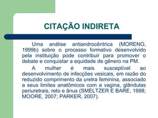 CITAÇÃO INDIRETA

    Uma análise antiandrocêntrica (MORENO,
1999b) sobre o processo formativo desenvolvido
pela instituição pode contribuir para promover o
debate e conquistar a equidade de gênero na PM.
    A     mulher       é    mais  susceptível   ao
desenvolvimento de infecções vesicais, em razão do
reduzido comprimento da uretra feminina, associado
a seus limites anatômicos com a vagina, glândulas
periuretrais, reto e ânus (SMELTZER E BARE, 1998;
MOORE, 2007; PARKER, 2007).
 