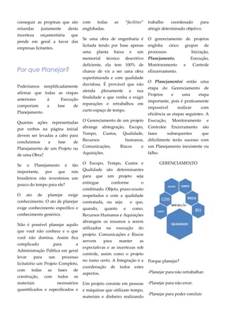 conseguir as propinas que são
oriundas justamente desta
incerteza orçamentária que
pende em geral a favor das
empresas licitantes.
Por que Planejar?
Poderíamos simplificadamente
afirmar que todas as etapas
anteriores à Execução
comporiam a fase de
Planejamento.
Quantas ações representadas
por verbos na página inicial
devem ser levadas a cabo para
concluirmos a fase de
Planejamento de um Projeto ou
de uma Obra?
Se o Planejamento é tão
importante, por que nós
brasileiros não investimos um
pouco do tempo para ele?
O ato de planejar exige
conhecimento. O ato de planejar
exige conhecimento específico e
conhecimento genérico.
Não é possível planejar aquilo
que você não conhece e o que
você não domina. Assim fica
complicado para a
Administração Pública em geral
levar para um processo
licitatório um Projeto Completo,
com todas as fases de
construção, com todos os
materiais necessários
quantificados e especificados e
com todas as “facilities”
englobadas.
Se uma obra de engenharia é
licitada tendo por base apenas
uma planta baixa e um
memorial técnico descritivo
deficiente, ela tem 100% de
chance de vir a ser uma obra
superfaturada e com qualidade
duvidosa. É provável que não
atenda plenamente a sua
finalidade e que venha a exigir
reparações e retrabalhos em
curto espaço de tempo.
O Gerenciamento de um projeto
abrange aIntegração, Escopo,
Tempo, Custos, Qualidade,
Recursos humanos,
Comunicações, Riscos e
Aquisições.
O Escopo, Tempo, Custos e
Qualidade são determinantes
para que um projeto seja
entregue conforme o
combinado. Objeto, prazo ecusto
respeitados e com a qualidade
contratada, ou seja: o que,
quando, quanto e como.
Recursos Humanos e Aquisições
abrangem os insumos a serem
utilizados na execução do
projeto. Comunicações e Riscos
servem para manter as
expectativas e as incertezas sob
controle, assim como o projeto
no rumo certo. A Integração é a
coordenação de todos estes
aspectos.
Um projeto consiste em pessoas
e máquinas que utilizam tempo,
materiais e dinheiro realizando
trabalho coordenado para
atingir determinado objetivo.
O gerenciamento de projetos
engloba cinco grupos de
processos: Iniciação,
Planejamento, Execução,
Monitoramento e Controle
eEncerramento.
O Planejamentoé então uma
etapa do Gerenciamento de
Projetos e uma etapa
importante, pois é praticamente
impossível realizar com
eficiência as etapas seguintes. A
Execução, Monitoramento e
Controlee Encerramento são
fases subsequentes que
dificilmente terão sucesso com
um Planejamento inexistente ou
falho.
GERENCIAMENTO
Porque planejar?
-Planejar para não retrabalhar.
-Planejar para não errar.
-Planejar para poder concluir
 