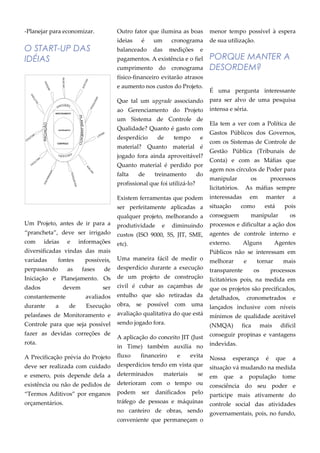 -Planejar para economizar.
O START-UP DAS
IDÉIAS
Um Projeto, antes de ir para a
“prancheta”, deve ser irrigado
com ideias e informações
diversificadas vindas das mais
variadas fontes possíveis,
perpassando as fases de
Iniciação e Planejamento. Os
dados devem ser
constantemente avaliados
durante a de Execução
pelasfases de Monitoramento e
Controle para que seja possível
fazer as devidas correções de
rota.
A Precificação prévia do Projeto
deve ser realizada com cuidado
e esmero, pois depende dela a
existência ou não de pedidos de
“Termos Aditivos” por enganos
orçamentários.
Outro fator que ilumina as boas
ideias é um cronograma
balanceado das medições e
pagamentos. A existência e o fiel
cumprimento do cronograma
físico-financeiro evitarão atrasos
e aumento nos custos do Projeto.
Que tal um upgrade associando
ao Gerenciamento do Projeto
um Sistema de Controle de
Qualidade? Quanto é gasto com
desperdício de tempo e
material? Quanto material é
jogado fora ainda aproveitável?
Quanto material é perdido por
falta de treinamento do
profissional que foi utilizá-lo?
Existem ferramentas que podem
ser perfeitamente aplicadas a
qualquer projeto, melhorando a
produtividade e diminuindo
custos (ISO 9000, 5S, JIT, SME,
etc).
Uma maneira fácil de medir o
desperdício durante a execução
de um projeto de construção
civil é cubar as caçambas de
entulho que são retiradas da
obra, se possível com uma
avaliação qualitativa do que está
sendo jogado fora.
A aplicação do conceito JIT (Just
in Time) também auxilia no
fluxo financeiro e evita
desperdícios tendo em vista que
determinados materiais se
deterioram com o tempo ou
podem ser danificados pelo
tráfego de pessoas e máquinas
no canteiro de obras, sendo
conveniente que permaneçam o
menor tempo possível à espera
de sua utilização.
PORQUE MANTER A
DESORDEM?
É uma pergunta interessante
para ser alvo de uma pesquisa
intensa e séria.
Ela tem a ver com a Política de
Gastos Públicos dos Governos,
com os Sistemas de Controle de
Gestão Pública (Tribunais de
Conta) e com as Máfias que
agem nos círculos de Poder para
manipular os processos
licitatórios. As máfias sempre
interessadas em manter a
situação como está pois
conseguem manipular os
processos e dificultar a ação dos
agentes de controle interno e
externo. Alguns Agentes
Públicos não se interessam em
melhorar e tornar mais
transparente os processos
licitatórios pois, na medida em
que os projetos são precificados,
detalhados, cronometrados e
lançados inclusive com níveis
mínimos de qualidade aceitável
(NMQA) fica mais difícil
conseguir propinas e vantagens
indevidas.
Nossa esperança é que a
situação vá mudando na medida
em que a população tome
consciência do seu poder e
participe mais ativamente do
controle social das atividades
governamentais, pois, no fundo,
ENCERRAMENTO
MONITORAMENTO
CONTROLE
EXECUÇÃO
EXECUÇÃO
INICIAÇÃO
PLANEJAMENTO
PENSAR
BUSCAR
PESQUISAR
DISCUTIR
PERGUNTAR
ACEITAR
LISTAR
AVALIAR
DISCRIMINAR
FACILITAR
COLETAR
 