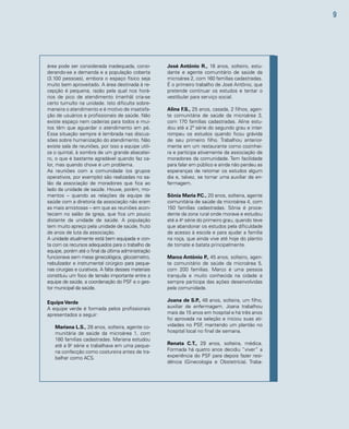 9 
José Antônio R., 18 anos, solteiro, estu-dante 
e agente comunitário de saúde da 
microárea 2, com 160 famílias cadastradas. 
É o primeiro trabalho de José Antônio, que 
pretende continuar os estudos e tentar o 
vestibular para serviço social. 
Aline F.S., 25 anos, casada, 2 filhos, agen-te 
comunitária de saúde da microárea 3, 
com 170 famílias cadastradas. Aline estu-dou 
até a 2ª série do segundo grau e inter-rompeu 
os estudos quando ficou grávida 
de seu primeiro filho. Trabalhou anterior-mente 
em um restaurante como cozinhei-ra 
e participa ativamente da associação de 
moradores da comunidade. Tem facilidade 
para falar em público e ainda não perdeu as 
esperanças de retomar os estudos algum 
dia e, talvez, se tornar uma auxiliar de en-fermagem. 
Sônia Maria P.C., 20 anos, solteira, agente 
comunitária de saúde da microárea 4, com 
150 famílias cadastradas. Sônia é proce-dente 
da zona rural onde morava e estudou 
até a 4a série do primeiro grau, quando teve 
que abandonar os estudos pela dificuldade 
de acesso à escola e para ajudar a família 
na roça, que ainda vive até hoje do plantio 
de tomate e batata principalmente. 
Marco Antônio P., 45 anos, solteiro, agen-te 
comunitário de saúde da microárea 5, 
com 200 famílias. Marco é uma pessoa 
tranquila e muito conhecida na cidade e 
sempre participa das ações desenvolvidas 
pela comunidade. 
Joana de S.P., 48 anos, solteira, um filho, 
auxiliar de enfermagem. Joana trabalhou 
mais de 15 anos em hospital e há três anos 
foi aprovada na seleção e iniciou suas ati-vidades 
no PSF, mantendo um plantão no 
hospital local no final de semana. 
Renata C.T., 29 anos, solteira, médica. 
Formada há quatro anos decidiu “viver” a 
experiência do PSF para depois fazer resi-dência 
(Ginecologia e Obstetrícia). Traba-área 
pode ser considerada inadequada, consi-derando- 
se a demanda e a população coberta 
(3.100 pessoas), embora o espaço físico seja 
muito bem aproveitado. A área destinada à re-cepção 
é pequena, razão pela qual nos horá-rios 
de pico de atendimento (manhã) cria-se 
certo tumulto na unidade. Isto dificulta sobre-maneira 
o atendimento e é motivo de insatisfa-ção 
de usuários e profissionais de saúde. Não 
existe espaço nem cadeiras para todos e mui-tos 
têm que aguardar o atendimento em pé. 
Essa situação sempre é lembrada nas discus-sões 
sobre humanização do atendimento. Não 
existe sala de reuniões, por isso a equipe utili-za 
o quintal, à sombra de um grande abacatei-ro, 
o que é bastante agradável quando faz ca-lor, 
mas quando chove é um problema. 
As reuniões com a comunidade (os grupos 
operativos, por exemplo) são realizadas no sa-lão 
da associação de moradores que fica ao 
lado da unidade de saúde. Houve, porém, mo-mentos 
– quando as relações da equipe de 
saúde com a diretoria da associação não eram 
as mais amistosas – em que as reuniões acon-teciam 
no salão da igreja, que fica um pouco 
distante da unidade de saúde. A população 
tem muito apreço pela unidade de saúde, fruto 
de anos de luta da associação. 
A unidade atualmente está bem equipada e con-ta 
com os recursos adequados para o trabalho da 
equipe, porém até o final da última administração 
funcionava sem mesa ginecológica, glicosímetro, 
nebulizador e instrumental cirúrgico para peque-nas 
cirurgias e curativos. A falta desses materiais 
constituiu um foco de tensão importante entre a 
equipe de saúde, a coordenação do PSF e o ges-tor 
municipal da saúde. 
Equipe Verde 
A equipe verde é formada pelos profissionais 
apresentados a seguir: 
Mariana L.S., 28 anos, solteira, agente co-munitária 
de saúde da microárea 1, com 
180 famílias cadastradas. Mariana estudou 
até a 8a série e trabalhava em uma peque-na 
confecção como costureira antes de tra-balhar 
como ACS. 
 