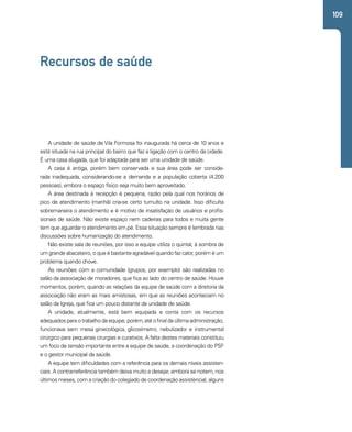 109 
Recursos de saúde 
A unidade de saúde de Vila Formosa foi inaugurada há cerca de 10 anos e 
está situada na rua principal do bairro que faz a ligação com o centro da cidade. 
É uma casa alugada, que foi adaptada para ser uma unidade de saúde. 
A casa é antiga, porém bem conservada e sua área pode ser conside-rada 
inadequada, considerando-se a demanda e a população coberta (4.200 
pessoas), embora o espaço físico seja muito bem aproveitado. 
A área destinada à recepção é pequena, razão pela qual nos horários de 
pico de atendimento (manhã) cria-se certo tumulto na unidade. Isso dificulta 
sobremaneira o atendimento e é motivo de insatisfação de usuários e profis-sionais 
de saúde. Não existe espaço nem cadeiras para todos e muita gente 
tem que aguardar o atendimento em pé. Essa situação sempre é lembrada nas 
discussões sobre humanização do atendimento. 
Não existe sala de reuniões, por isso a equipe utiliza o quintal, à sombra de 
um grande abacateiro, o que é bastante agradável quando faz calor, porém é um 
problema quando chove. 
As reuniões com a comunidade (grupos, por exemplo) são realizadas no 
salão da associação de moradores, que fica ao lado do centro de saúde. Houve 
momentos, porém, quando as relações da equipe de saúde com a diretoria da 
associação não eram as mais amistosas, em que as reuniões aconteciam no 
salão da Igreja, que fica um pouco distante da unidade de saúde. 
A unidade, atualmente, está bem equipada e conta com os recursos 
adequados para o trabalho da equipe, porém, até o final da última administração, 
funcionava sem mesa ginecológica, glicosímetro, nebulizador e instrumental 
cirúrgico para pequenas cirurgias e curativos. A falta destes materiais constituiu 
um foco de tensão importante entre a equipe de saúde, a coordenação do PSF 
e o gestor municipal da saúde. 
A equipe tem dificuldades com a referência para os demais níveis assisten-ciais. 
A contrarreferência também deixa muito a desejar, embora se notem, nos 
últimos meses, com a criação do colegiado de coordenação assistencial, alguns 
 