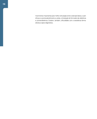 110 
movimentos importantes para melhor articulação entre a atenção básica, a poli-clínica 
e o pronto-atendimento e, ainda, a introdução do formulário de referência 
e contrarreferência. Existem, também, dificuldades com a assistência farma-cêutica 
e apoio diagnóstico. 
 