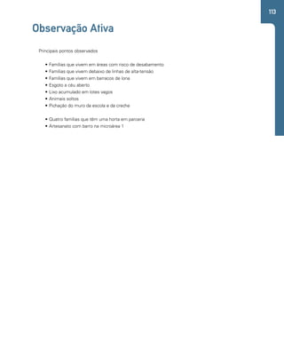 113 
Observação Ativa 
Principais pontos observados 
• Famílias que vivem em áreas com risco de desabamento 
• Famílias que vivem debaixo de linhas de alta-tensão 
• Famílias que vivem em barracos de lona 
• Esgoto a céu aberto 
• Lixo acumulado em lotes vagos 
• Animais soltos 
• Pichação do muro da escola e da creche 
• Quatro famílias que têm uma horta em parceria 
• Artesanato com barro na microárea 1 
 